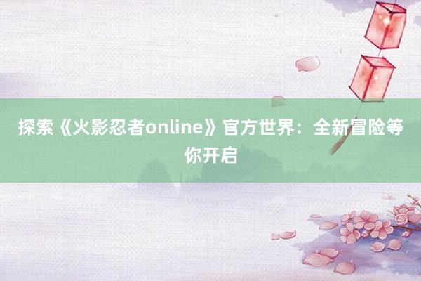 探索《火影忍者online》官方世界：全新冒险等你开启