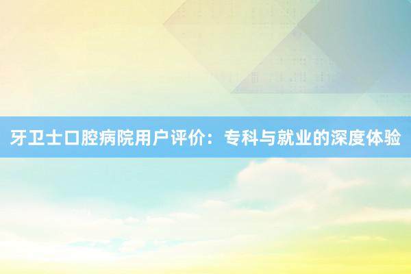 牙卫士口腔病院用户评价：专科与就业的深度体验